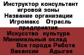 Инструктор-консультант игровой зоны › Название организации ­ Игромакс › Отрасль предприятия ­ Искусство, культура › Минимальный оклад ­ 13 000 - Все города Работа » Вакансии   . Адыгея респ.,Адыгейск г.